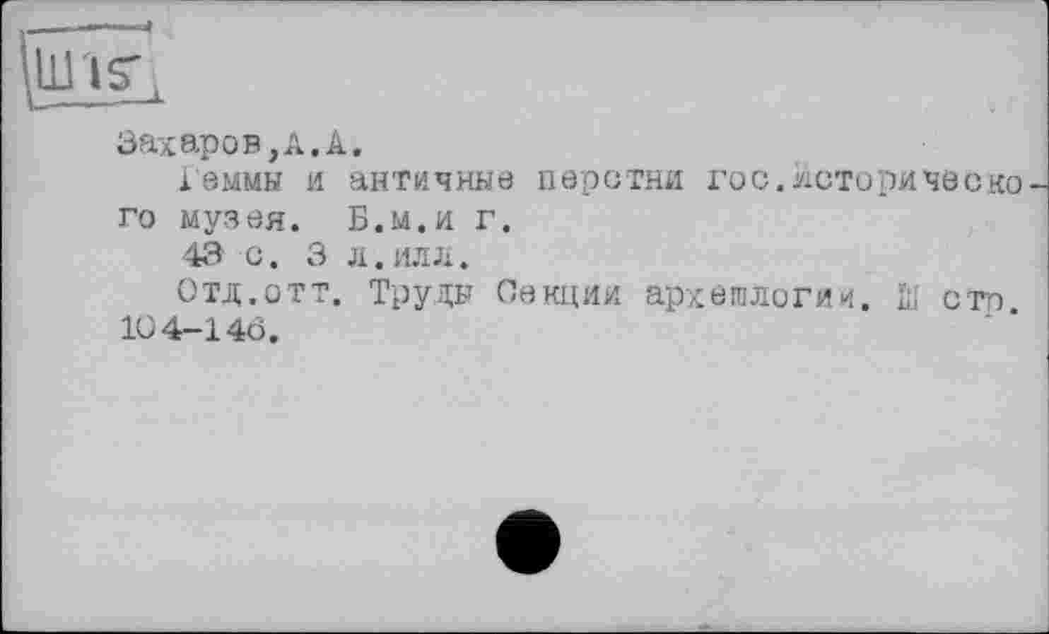 ﻿Захаров, А. А.
івммы и античные перстни гос. истери чес ко го музея. Б.м.и г.
43 О. 3 Л.ИЛЛ.
Отд.отт. Труды Секции археологии. Ш сто
10 4-146.